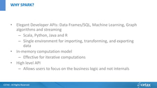 CETAX - All Rights Reserved
• Elegant Developer APIs: Data Frames/SQL, Machine Learning, Graph
algorithms and streaming
– Scala, Python, Java and R
– Single environment for importing, transforming, and exporting
data
• In-memory computation model
– Effective for iterative computations
• High level API
– Allows users to focus on the business logic and not internals
WHY SPARK?
 