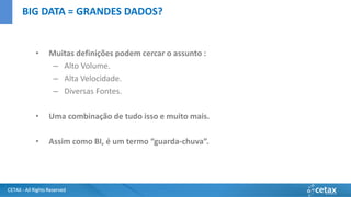 CETAX - All Rights Reserved
• Muitas definições podem cercar o assunto :
– Alto Volume.
– Alta Velocidade.
– Diversas Fontes.
• Uma combinação de tudo isso e muito mais.
• Assim como BI, é um termo “guarda-chuva”.
BIG DATA = GRANDES DADOS?
 