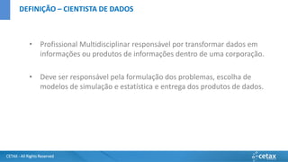 CETAX - All Rights Reserved
• Profissional Multidisciplinar responsável por transformar dados em
informações ou produtos de informações dentro de uma corporação.
• Deve ser responsável pela formulação dos problemas, escolha de
modelos de simulação e estatística e entrega dos produtos de dados.
DEFINIÇÃO – CIENTISTA DE DADOS
 