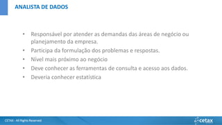 CETAX - All Rights Reserved
• Responsável por atender as demandas das áreas de negócio ou
planejamento da empresa.
• Participa da formulação dos problemas e respostas.
• Nível mais próximo ao negócio
• Deve conhecer as ferramentas de consulta e acesso aos dados.
• Deveria conhecer estatística
ANALISTA DE DADOS
 