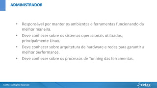 CETAX - All Rights Reserved
• Responsável por manter os ambientes e ferramentas funcionando da
melhor maneira.
• Deve conhecer sobre os sistemas operacionais utilizados,
principalmente Linux.
• Deve conhecer sobre arquitetura de hardware e redes para garantir a
melhor performance.
• Deve conhecer sobre os processos de Tunning das ferramentas.
ADMINISTRADOR
 