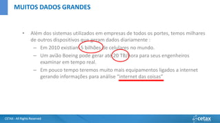 CETAX - All Rights Reserved
• Além dos sistemas utilizados em empresas de todos os portes, temos milhares
de outros dispositivos que geram dados diariamente :
– Em 2010 existiam 5 bilhões de celulares no mundo.
– Um avião Boeing pode gerar até 20 TB/hora para seus engenheiros
examinar em tempo real.
– Em pouco tempo teremos muito mais equipamentos ligados a internet
gerando informações para análise “internet das coisas”
MUITOS DADOS GRANDES
 