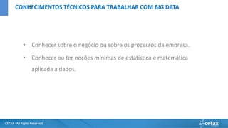 CETAX - All Rights Reserved
• Conhecer sobre o negócio ou sobre os processos da empresa.
• Conhecer ou ter noções mínimas de estatística e matemática
aplicada a dados.
CONHECIMENTOS TÉCNICOS PARA TRABALHAR COM BIG DATA
 