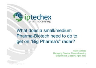 © 2012 IP Technology Exchange, Inc. 1
What does a small/medium
Pharma-Biotech need to do to
get on “Big Pharma’s” radar?
Mark McBride
Managing Director, Pharmalicensing
BioScotland, Glasgow, April 2013
 