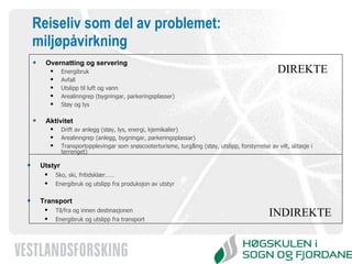 Reiseliv som del av problemet: miljøpåvirkning Overnatting og servering Energibruk Avfall Utslipp til luft og vann Arealinngrep (bygningar, parkeringsplasser) Støy og lys Aktivitet Drift av anlegg (støy, lys, energi, kjemikalier) Arealinngrep (anlegg, bygningar, parkeringsplassar) Transportopplevingar som snøscooterturisme, turgåing (støy, utslipp, forstyrrelse av vilt, slitasje i terrenget) Utstyr Sko, ski, fritidsklær…… Energibruk og utslipp fra produksjon av utstyr Transport Til/fra og innen destinasjonen Energibruk og utslipp fra transport DIREKTE INDIREKTE 