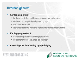 Hvordan gå frem Kartlegging internt beskrive og definere virksomheten opp mot målsetning definere den langsiktige visjonen og viljen identifisere marked  identifisere største verdiene og risiko forbundet med turisme Kartlegging eksternt Samarbeidspartnere i utviklingsprosessen Ev begrensninger i tid, areal og resurser Ansvarlige for innsamling og oppfølging 