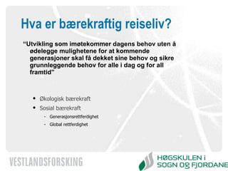 Hva er bærekraftig reiseliv? “ Utvikling som imøtekommer dagens behov uten å ødelegge mulighetene for at kommende generasjoner skal få dekket sine behov og sikre grunnleggende behov for alle i dag og for all framtid” Økologisk bærekraft  Sosial bærekraft Generasjonsrettferdighet  Global rettferdighet  