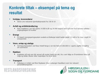 Konkrete tiltak – eksempel på tema og resultat Innkjøp, leverandører  Stena Line reduserte kjemikalieprodukt fra 156 til 10 Avfall og avfallshåndtering  Reso hotellene (i sin tid) sparte 14.000 kr/år og 30.000 begere ved å gå over fra å servere syltetøy i engangsbegere til krukker Energi  PC-basert energisparingssystem avslørte at Bolkesjø hotell hadde betalt 2,2 mill kr for mye i avgift til energiverket Vann, avløp og utslipp Varmepumpesystem ved Reso Hotell Norge (i sin tid) førte til 200.000 kr i sparte utgifter til kjøling om sommeren Kjøkken Kvaliteten på mat som blir servert på norske hotell har økt, bl.a. som følge av å kombinere fokus på miljø og lokale råvarer etter inspirasjon fra Arne Brimi Transport Fellestaxi er innført ved flere flyplasser (bl.a. Leikanger-Haukåsen) som har redusert personbiltransporten 