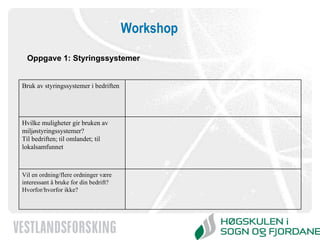 Workshop Oppgave 1: Styringssystemer Vil en ordning/flere ordninger være interessant å bruke for din bedrift? Hvorfor/hvorfor ikke? Hvilke muligheter gir bruken av miljøstyringssystemer? Til bedriften ; t il omlandet; til lokalsamfunnet Bruk av styringssystemer i bedriften 