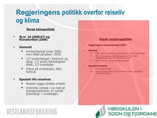Regjeringens  politikk overfor reiseliv og klima Norsk klimapolitikk St.m. 34 (2006-07) og Klimaforliket (2008) Generelt Karbonnøytral innen 2050, men tiltak på plass i 2030 1/3 karbonfangst i havbunn og skog; 1/3 andre teknologiske tiltak; 1/3 kvotekjøp. Fokus på produksjon, ikke forbruk Spesielt ifht reiselivet Reiseliv  ingen  direkte omtale Indirekte omtale i og med at transportsektoren er omtalt (teknologi + kvotekjøp) Norsk reiselivspolitikk Regjeringens reiselivsstrategi (2007) Generelt Mål1: Økt verdiskaping og lønnsomhet i reiselivsnæringen  Mål 2: Levedyktige distrikter gjennom flere helårs arbeidsplasser innenfor reiselivsnæringen  Mål 3: Norge – et bærekraftig reisemål Spesielt ifht klima Klima  bred  omtale Klima knyttet til det tredje overordna målet i strategien (bærekraftmålet) 