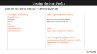 Viewing the Host Profile
stack list host profile node204 > /tmp/node204.cfg
%packages --ignoremissing
foundation-rcs
influxdb
libcap
ntp
openssh
openssh-askpass
Openssh-clients
%post --log=/var/log/stack-install.log
/sbin/chkconfig --add influxdb
/sbin/chkconfig influxdb on
%end
%post --log=/var/log/stack-install.log
cat >> /var/log/stack-install.log << 'EOF'
/export/stack/carts/influxDb/nodes/cart-influxDb-
backend.xml: end post section
EOF
 