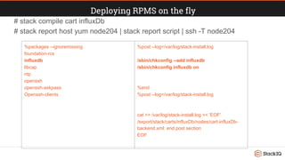 Deploying RPMS on the fly
# stack compile cart influxDb
# stack report host yum node204 | stack report script | ssh -T node204
%packages --ignoremissing
foundation-rcs
influxdb
libcap
ntp
openssh
openssh-askpass
Openssh-clients
%post --log=/var/log/stack-install.log
/sbin/chkconfig --add influxdb
/sbin/chkconfig influxdb on
%end
%post --log=/var/log/stack-install.log
cat >> /var/log/stack-install.log << 'EOF'
/export/stack/carts/influxDb/nodes/cart-influxDb-
backend.xml: end post section
EOF
 