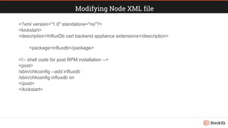Modifying Node XML file
<?xml version="1.0" standalone="no"?>
<kickstart>
<description>InfluxDb cart backend appliance extensions</description>
<package>influxdb</package>
<!-- shell code for post RPM installation -->
<post>
/sbin/chkconfig --add influxdb
/sbin/chkconfig influxdb on
</post>
</kickstart>
 