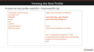 Viewing the Host Profile
%packages --ignoremissing
foundation-rcs
influxdb
libcap
ntp
openssh
openssh-askpass
Openssh-clients
%post --log=/var/log/stack-install.log
/sbin/chkconfig --add influxdb
/sbin/chkconfig influxdb on
%end
%post --log=/var/log/stack-install.log
cat >> /var/log/stack-install.log << 'EOF'
/export/stack/carts/influxDb/nodes/cart-influxDb-
backend.xml: end post section
EOF
# stack list host profile node204 > /tmp/node204.cfg
 