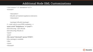 Additional Node XML Customizations
<?xml version="1.0" standalone="no"?>
<kickstart>
<description>
influxDb cart backend appliance extensions
</description>
<package>influxdb</package>
<!-- shell code for post RPM installation -->
<post cond="'&appliance;' == 'prod'">
/sbin/chkconfig --add influxdb
/sbin/chkconfig influxdb on
</post>
<post>
<file name="/etc/motd" perms="0755">
Influx package is available
</file>
</post>
</kickstart>
 