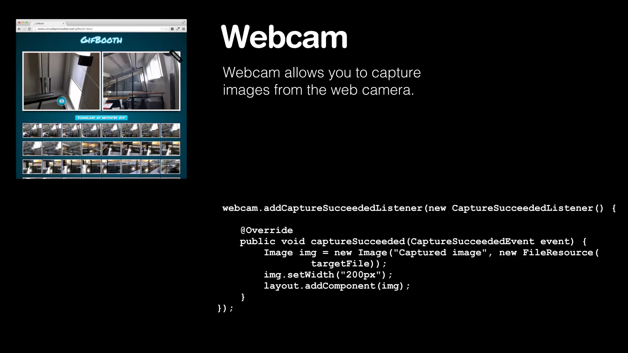 Webcam
Webcam allows you to capture
images from the web camera.

webcam.addCaptureSucceededListener(new CaptureSucceededListener() {
@Override
public void captureSucceeded(CaptureSucceededEvent event) {
Image img = new Image("Captured image", new FileResource(
targetFile));
img.setWidth("200px");
layout.addComponent(img);
}
});

 