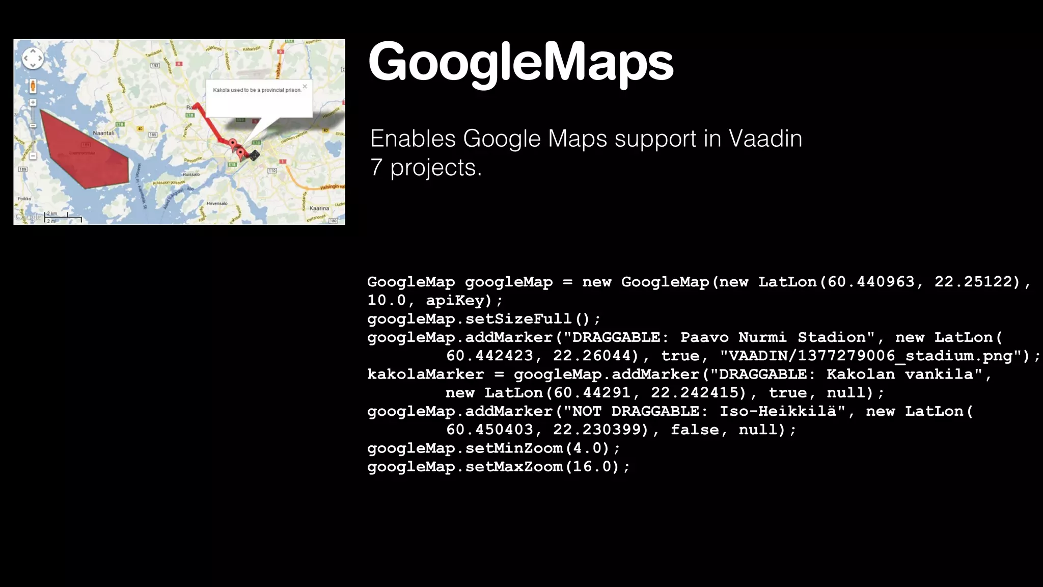 GoogleMaps
Enables Google Maps support in Vaadin
7 projects.

GoogleMap googleMap = new GoogleMap(new LatLon(60.440963, 22.25122),
10.0, apiKey);
googleMap.setSizeFull();
googleMap.addMarker("DRAGGABLE: Paavo Nurmi Stadion", new LatLon(
60.442423, 22.26044), true, "VAADIN/1377279006_stadium.png");
kakolaMarker = googleMap.addMarker("DRAGGABLE: Kakolan vankila",
new LatLon(60.44291, 22.242415), true, null);
googleMap.addMarker("NOT DRAGGABLE: Iso-Heikkilä", new LatLon(
60.450403, 22.230399), false, null);
googleMap.setMinZoom(4.0);
googleMap.setMaxZoom(16.0);

 