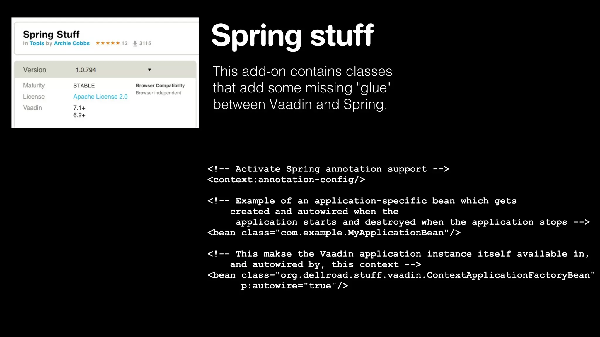 Spring stuff
This add-on contains classes
that add some missing "glue"
between Vaadin and Spring.

<!-- Activate Spring annotation support -->
<context:annotation-config/>
<!-- Example of an application-specific bean which gets
created and autowired when the
application starts and destroyed when the application stops -->
<bean class="com.example.MyApplicationBean"/>
<!-- This makse the Vaadin application instance itself available in,
and autowired by, this context -->
<bean class="org.dellroad.stuff.vaadin.ContextApplicationFactoryBean"
p:autowire="true"/>

 