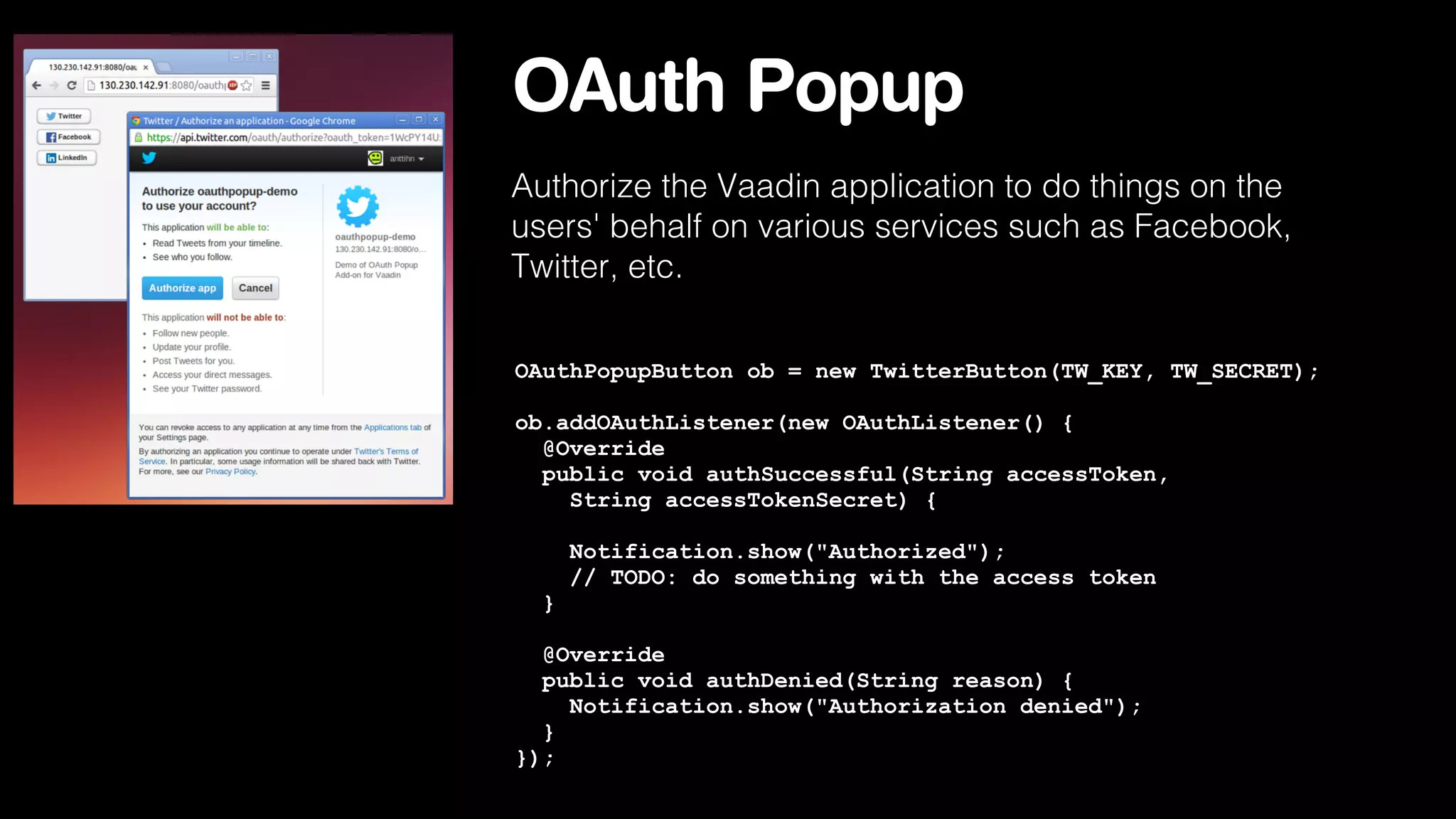 OAuth Popup
Authorize the Vaadin application to do things on the
users' behalf on various services such as Facebook,
Twitter, etc.
OAuthPopupButton ob = new TwitterButton(TW_KEY, TW_SECRET);
ob.addOAuthListener(new OAuthListener() {
@Override
public void authSuccessful(String accessToken,
String accessTokenSecret) {
Notification.show("Authorized");
// TODO: do something with the access token
}
@Override
public void authDenied(String reason) {
Notification.show("Authorization denied");
}
});

 