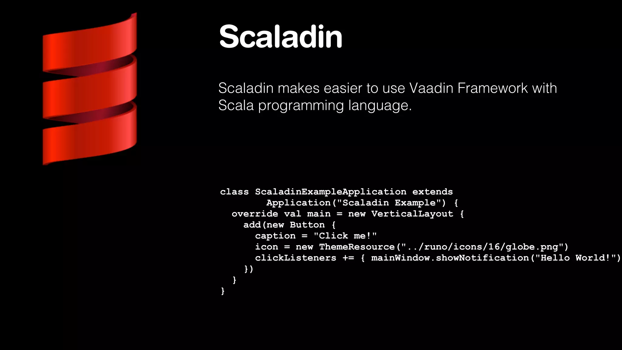 Scaladin
Scaladin makes easier to use Vaadin Framework with
Scala programming language.

class ScaladinExampleApplication extends
Application("Scaladin Example") {
override val main = new VerticalLayout {
add(new Button {
caption = "Click me!"
icon = new ThemeResource("../runo/icons/16/globe.png")
clickListeners += { mainWindow.showNotification("Hello World!")
})
}
}

 