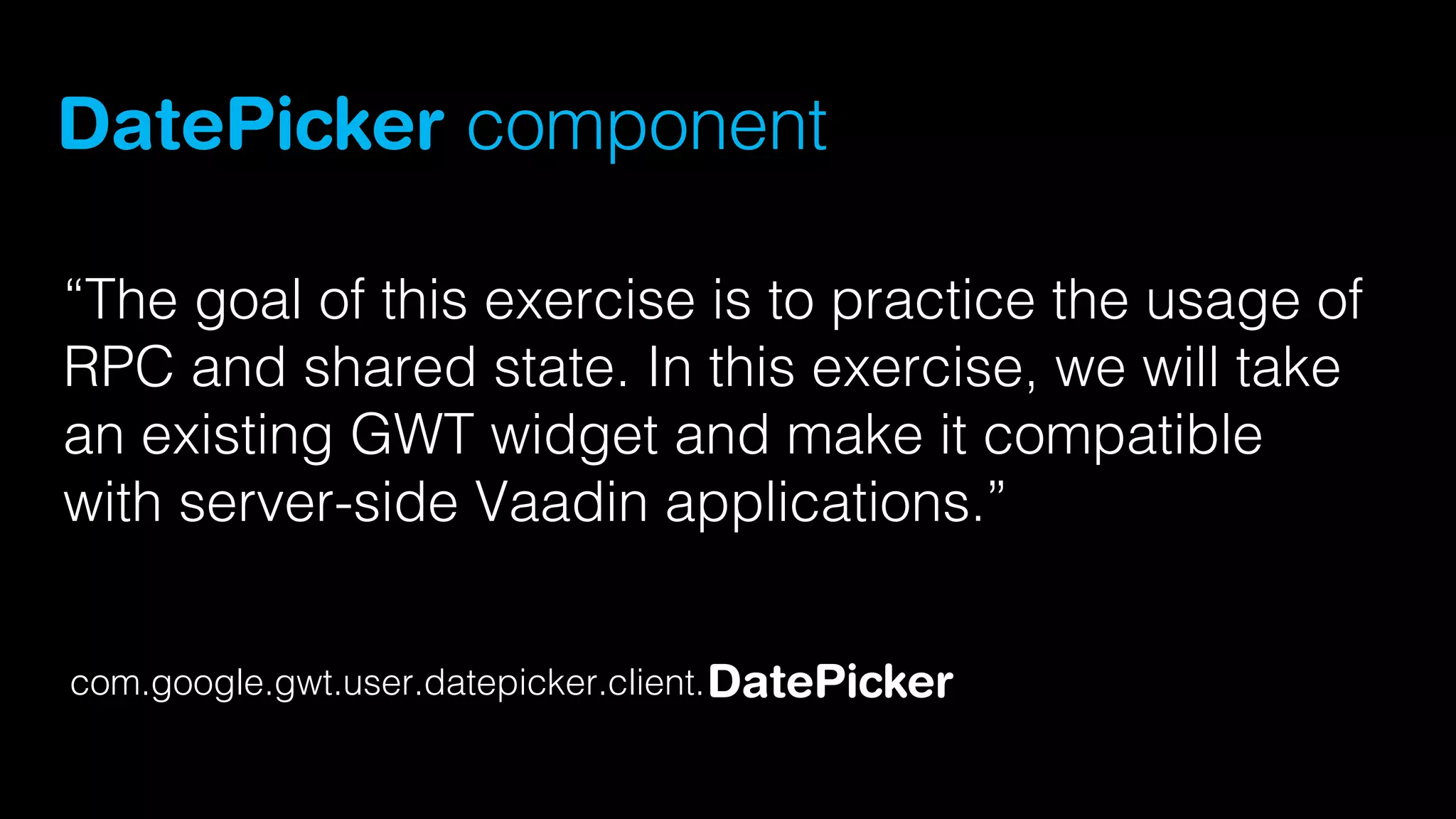 DatePicker component
“The goal of this exercise is to practice the usage of
RPC and shared state. In this exercise, we will take
an existing GWT widget and make it compatible
with server-side Vaadin applications.”
com.google.gwt.user.datepicker.client. DatePicker

 