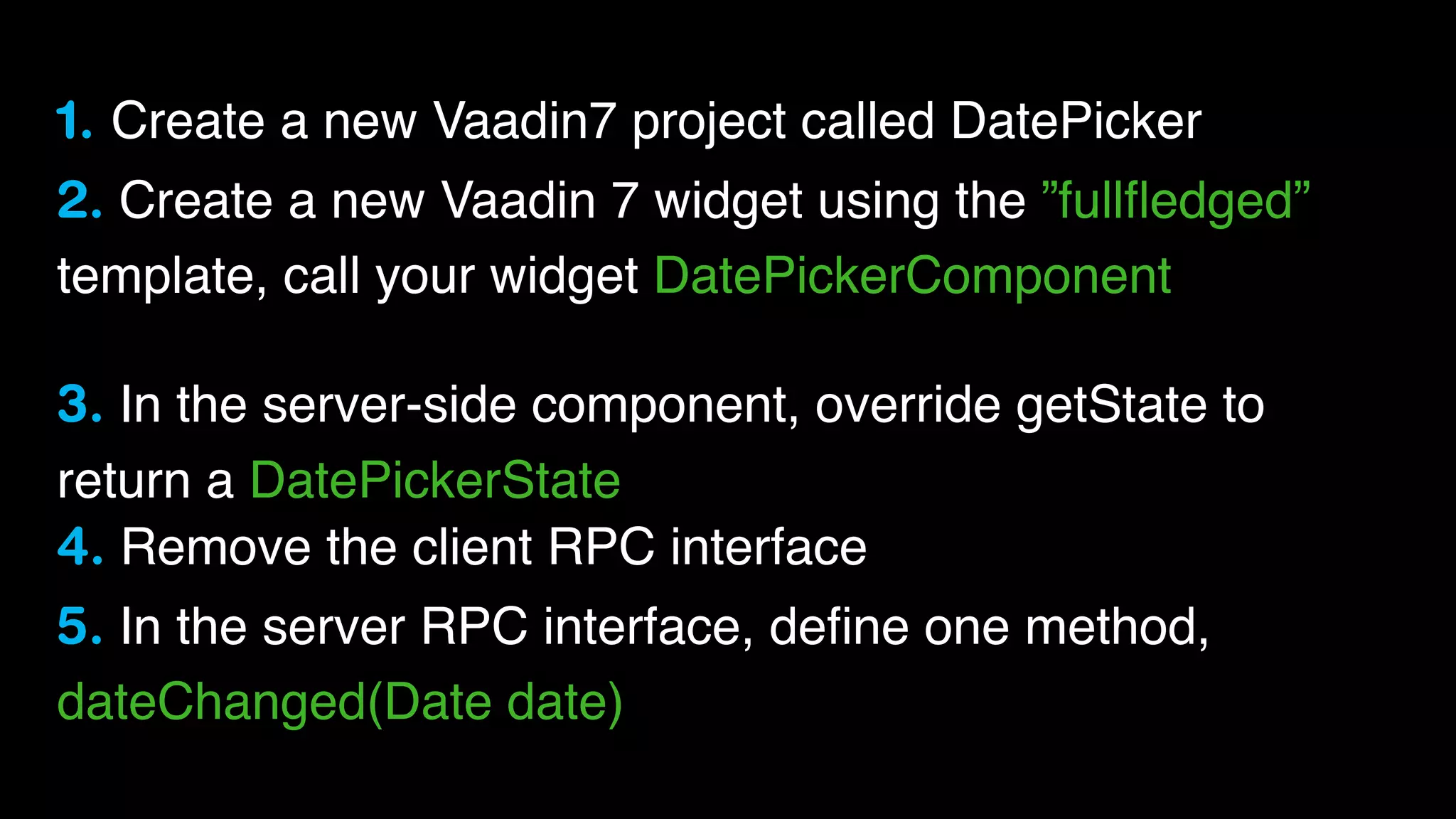 1. Create a new Vaadin7 project called DatePicker
2. Create a new Vaadin 7 widget using the ”fullﬂedged”
template, call your widget DatePickerComponent
3. In the server-side component, override getState to
return a DatePickerState
4. Remove the client RPC interface
5. In the server RPC interface, deﬁne one method,
dateChanged(Date date)

 