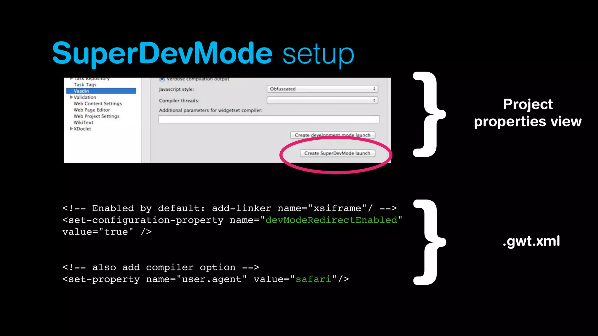 SuperDevMode setup
Project
properties view

<!-- Enabled by default: add-linker name="xsiframe"/ -->
<set-configuration-property name="devModeRedirectEnabled"
value="true" />

<!-- also add compiler option -->
<set-property name="user.agent" value="safari"/>

.gwt.xml

 