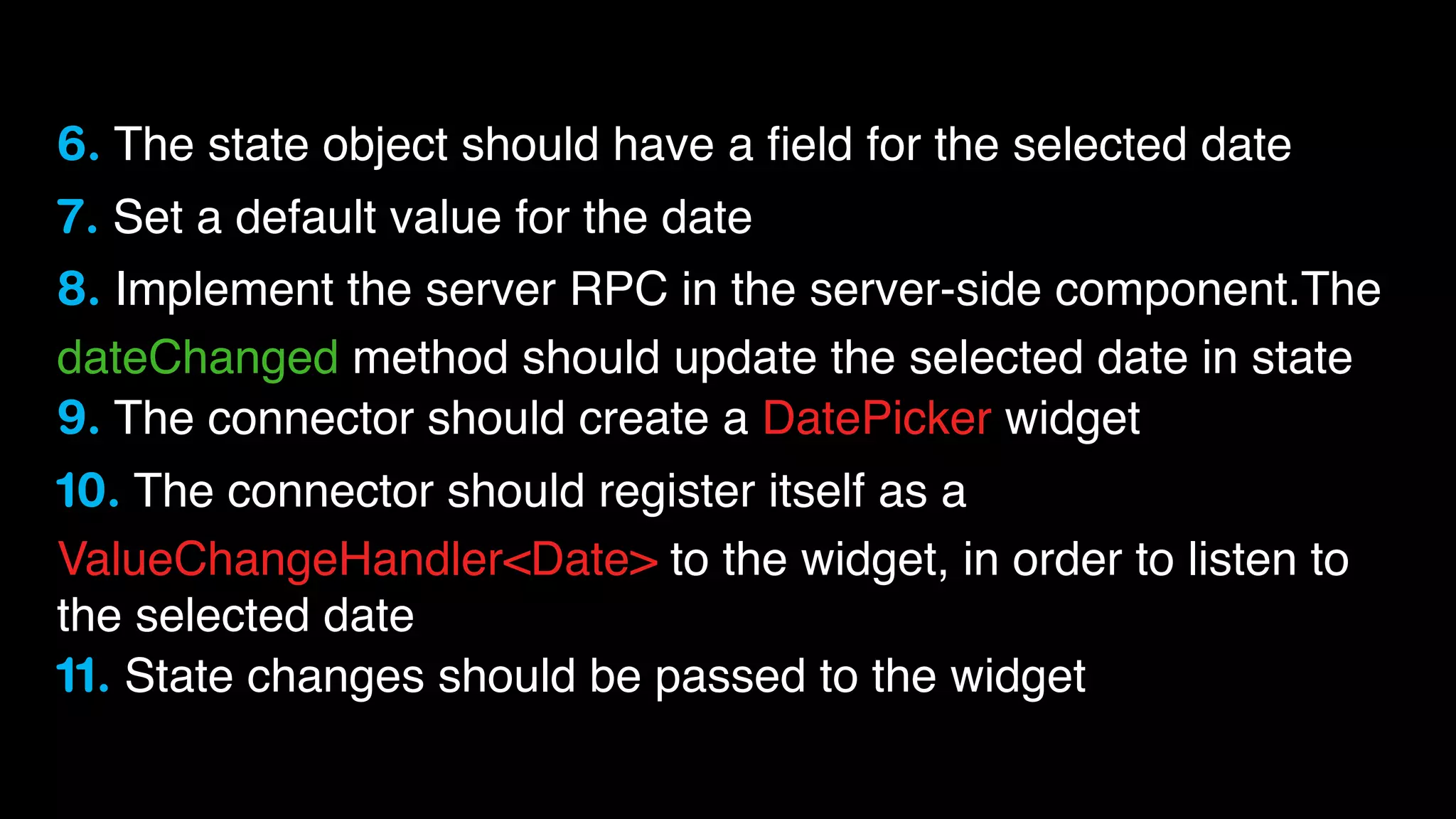 6. The state object should have a ﬁeld for the selected date
7. Set a default value for the date
8. Implement the server RPC in the server-side component.The
dateChanged method should update the selected date in state
9. The connector should create a DatePicker widget
10. The connector should register itself as a
ValueChangeHandler<Date> to the widget, in order to listen to
the selected date
11. State changes should be passed to the widget

 