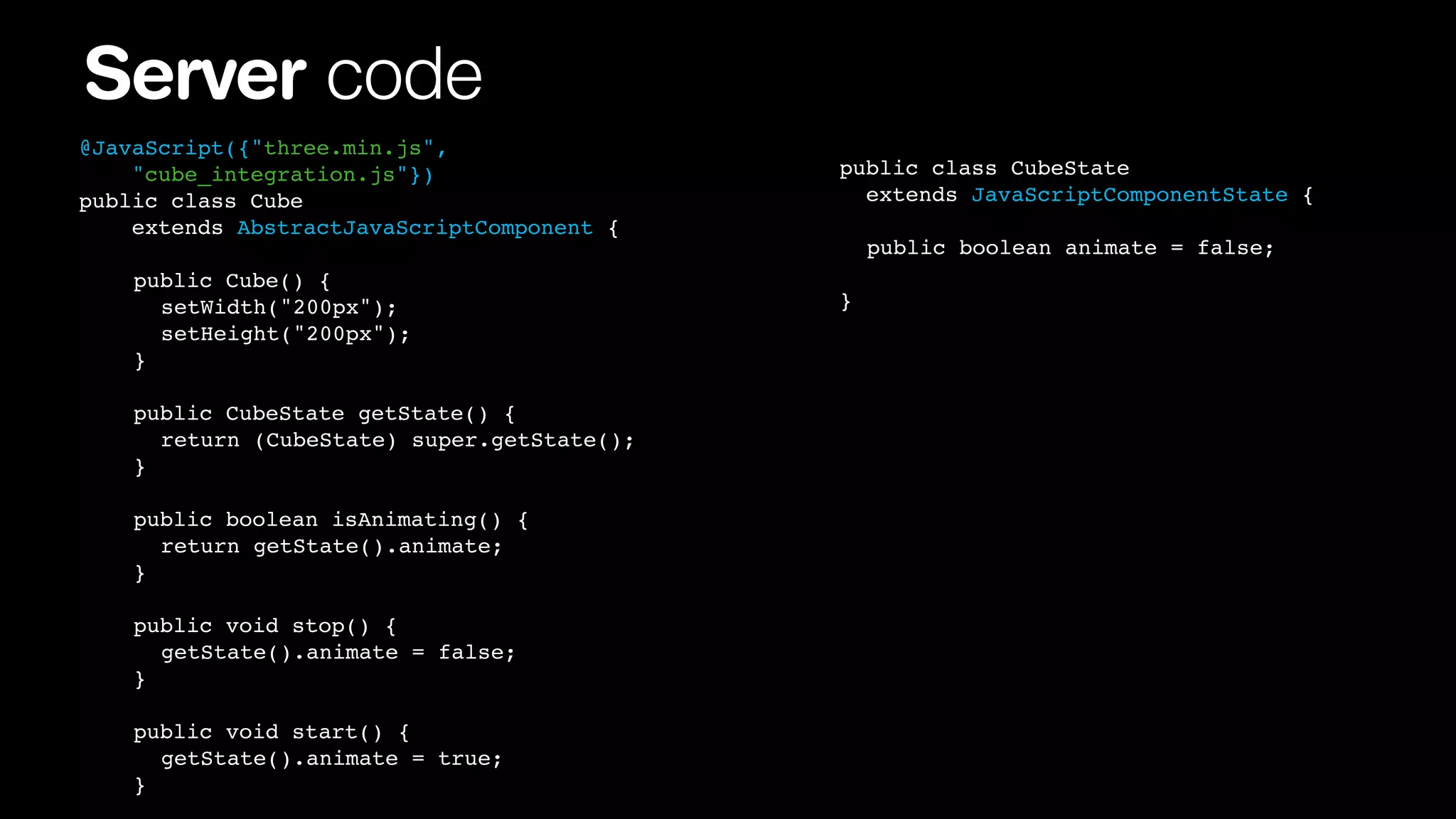 Server code
@JavaScript({"three.min.js",
"cube_integration.js"})
public class Cube
extends AbstractJavaScriptComponent {
!
!
!
!

!
!
!
!

public Cube() {
! setWidth("200px");
! setHeight("200px");
}

!
!
!
!
!
!
!

!
!
!
!
!
!
!

public CubeState getState() {
! return (CubeState) super.getState();
}
public boolean isAnimating() {
! return getState().animate;
}

! ! public void stop() {
! ! ! getState().animate = false;
! ! }
!
!
!
!

! public void start() {
! ! getState().animate = true;!! !
! }
!

public class CubeState
extends JavaScriptComponentState {
! public boolean animate = false;
}

 