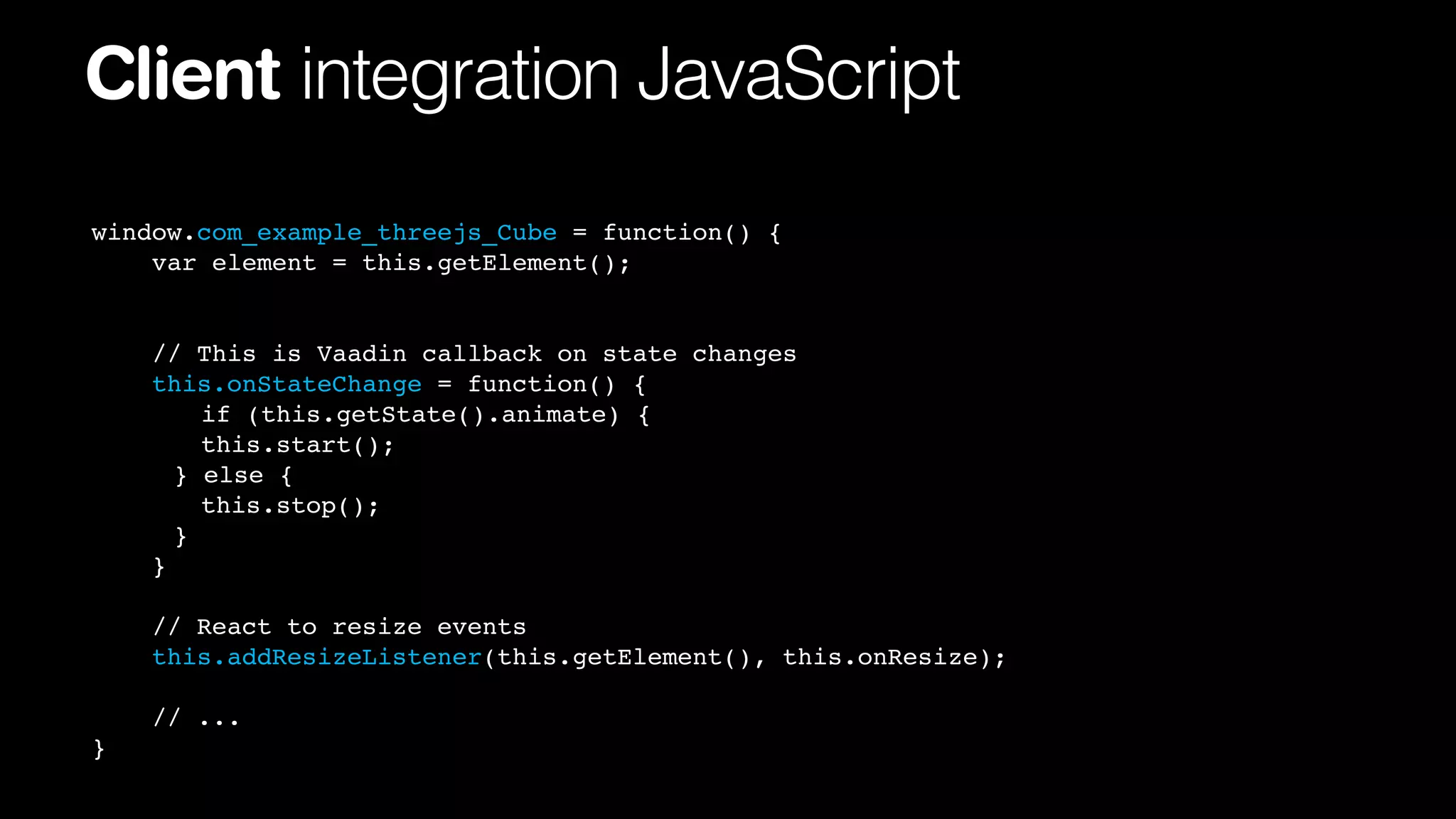 Client integration JavaScript
window.com_example_threejs_Cube = function() {
var element = this.getElement();

// This is Vaadin callback on state changes
this.onStateChange = function() {
! if (this.getState().animate) {
! this.start();
!
! else {
}
! this.stop();
!
!
}
}
// React to resize events
this.addResizeListener(this.getElement(), this.onResize);
// ...
}

 
