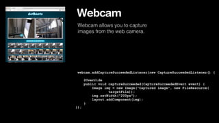 Webcam
Webcam allows you to capture
images from the web camera.

webcam.addCaptureSucceededListener(new CaptureSucceededListener() {
@Override
public void captureSucceeded(CaptureSucceededEvent event) {
Image img = new Image("Captured image", new FileResource(
targetFile));
img.setWidth("200px");
layout.addComponent(img);
}
});

 