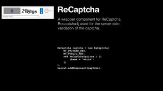 ReCaptcha
A wrapper component for ReCaptcha.
Recaptcha4j used for the server side
validation of the captcha.

ReCaptcha captcha = new ReCaptcha(
MY_PRIVATE_KEY,
MY_PUBLIC_KEY,
new ReCaptchaOptions() {{
theme = "white";
}}
);
layout.addComponent(captcha);

 