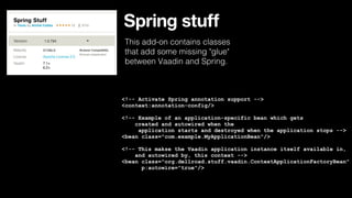 Spring stuff
This add-on contains classes
that add some missing "glue"
between Vaadin and Spring.

<!-- Activate Spring annotation support -->
<context:annotation-config/>
<!-- Example of an application-specific bean which gets
created and autowired when the
application starts and destroyed when the application stops -->
<bean class="com.example.MyApplicationBean"/>
<!-- This makse the Vaadin application instance itself available in,
and autowired by, this context -->
<bean class="org.dellroad.stuff.vaadin.ContextApplicationFactoryBean"
p:autowire="true"/>

 