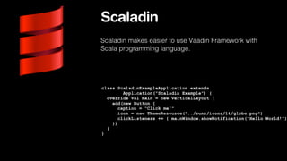 Scaladin
Scaladin makes easier to use Vaadin Framework with
Scala programming language.

class ScaladinExampleApplication extends
Application("Scaladin Example") {
override val main = new VerticalLayout {
add(new Button {
caption = "Click me!"
icon = new ThemeResource("../runo/icons/16/globe.png")
clickListeners += { mainWindow.showNotification("Hello World!")
})
}
}

 