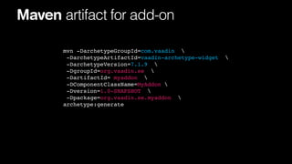 Maven artifact for add-on
mvn -DarchetypeGroupId=com.vaadin 
-DarchetypeArtifactId=vaadin-archetype-widget
-DarchetypeVersion=7.1.9 
-DgroupId=org.vaadin.se 
-DartifactId= myaddon 
-DComponentClassName=MyAddon 
-Dversion=1.0-SNAPSHOT 
-Dpackage=org.vaadin.se.myaddon 
archetype:generate



 
