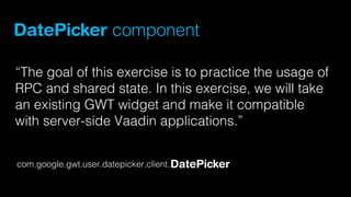 DatePicker component
“The goal of this exercise is to practice the usage of
RPC and shared state. In this exercise, we will take
an existing GWT widget and make it compatible
with server-side Vaadin applications.”
com.google.gwt.user.datepicker.client. DatePicker

 