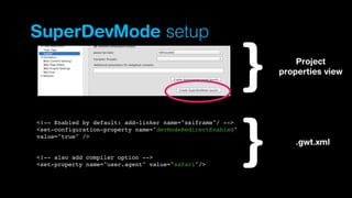 SuperDevMode setup
Project
properties view

<!-- Enabled by default: add-linker name="xsiframe"/ -->
<set-configuration-property name="devModeRedirectEnabled"
value="true" />

<!-- also add compiler option -->
<set-property name="user.agent" value="safari"/>

.gwt.xml

 