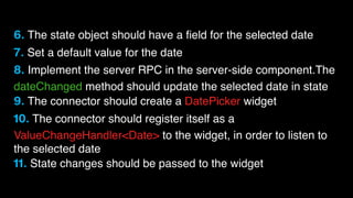 6. The state object should have a ﬁeld for the selected date
7. Set a default value for the date
8. Implement the server RPC in the server-side component.The
dateChanged method should update the selected date in state
9. The connector should create a DatePicker widget
10. The connector should register itself as a
ValueChangeHandler<Date> to the widget, in order to listen to
the selected date
11. State changes should be passed to the widget

 