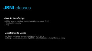 JSNI classes
Java to JavaScript:
public static native void alert(String msg) /*-{
$wnd.alert(msg);
}-*/;

JavaScript to Java:
// Call instance method instanceFoo() on x
x.@org.vaadin.se.myaddon.MyJSNI::myMethod(Ljava/lang/String;)(s);

 