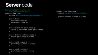 Server code
@JavaScript({"three.min.js",
"cube_integration.js"})
public class Cube
extends AbstractJavaScriptComponent {
!
!
!
!

!
!
!
!

public Cube() {
! setWidth("200px");
! setHeight("200px");
}

!
!
!
!
!
!
!

!
!
!
!
!
!
!

public CubeState getState() {
! return (CubeState) super.getState();
}
public boolean isAnimating() {
! return getState().animate;
}

! ! public void stop() {
! ! ! getState().animate = false;
! ! }
!
!
!
!

! public void start() {
! ! getState().animate = true;!! !
! }
!

public class CubeState
extends JavaScriptComponentState {
! public boolean animate = false;
}

 