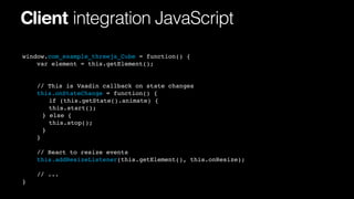 Client integration JavaScript
window.com_example_threejs_Cube = function() {
var element = this.getElement();

// This is Vaadin callback on state changes
this.onStateChange = function() {
! if (this.getState().animate) {
! this.start();
!
! else {
}
! this.stop();
!
!
}
}
// React to resize events
this.addResizeListener(this.getElement(), this.onResize);
// ...
}

 
