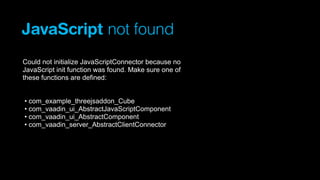JavaScript not found
Could not initialize JavaScriptConnector because no
JavaScript init function was found. Make sure one of
these functions are defined:
• com_example_threejsaddon_Cube
• com_vaadin_ui_AbstractJavaScriptComponent
• com_vaadin_ui_AbstractComponent
• com_vaadin_server_AbstractClientConnector

 