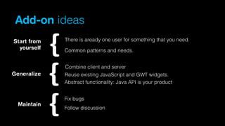 Add-on ideas
Start from
yourself

There is aready one user for something that you need.
Common patterns and needs.
Combine client and server

Generalize

Reuse existing JavaScript and GWT widgets.
Abstract functionality: Java API is your product
Fix bugs

Maintain

Follow discussion

 