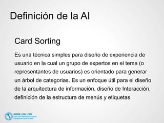Definición de la AI 
Card Sorting 
Es una técnica simples para diseño de experiencia de 
usuario en la cual un grupo de expertos en el tema (o 
representantes de usuarios) es orientado para generar 
un árbol de categorias. Es un enfoque útil para el diseño 
de la arquitectura de información, diseño de Interacción, 
definición de la estructura de menús y etiquetas 
 