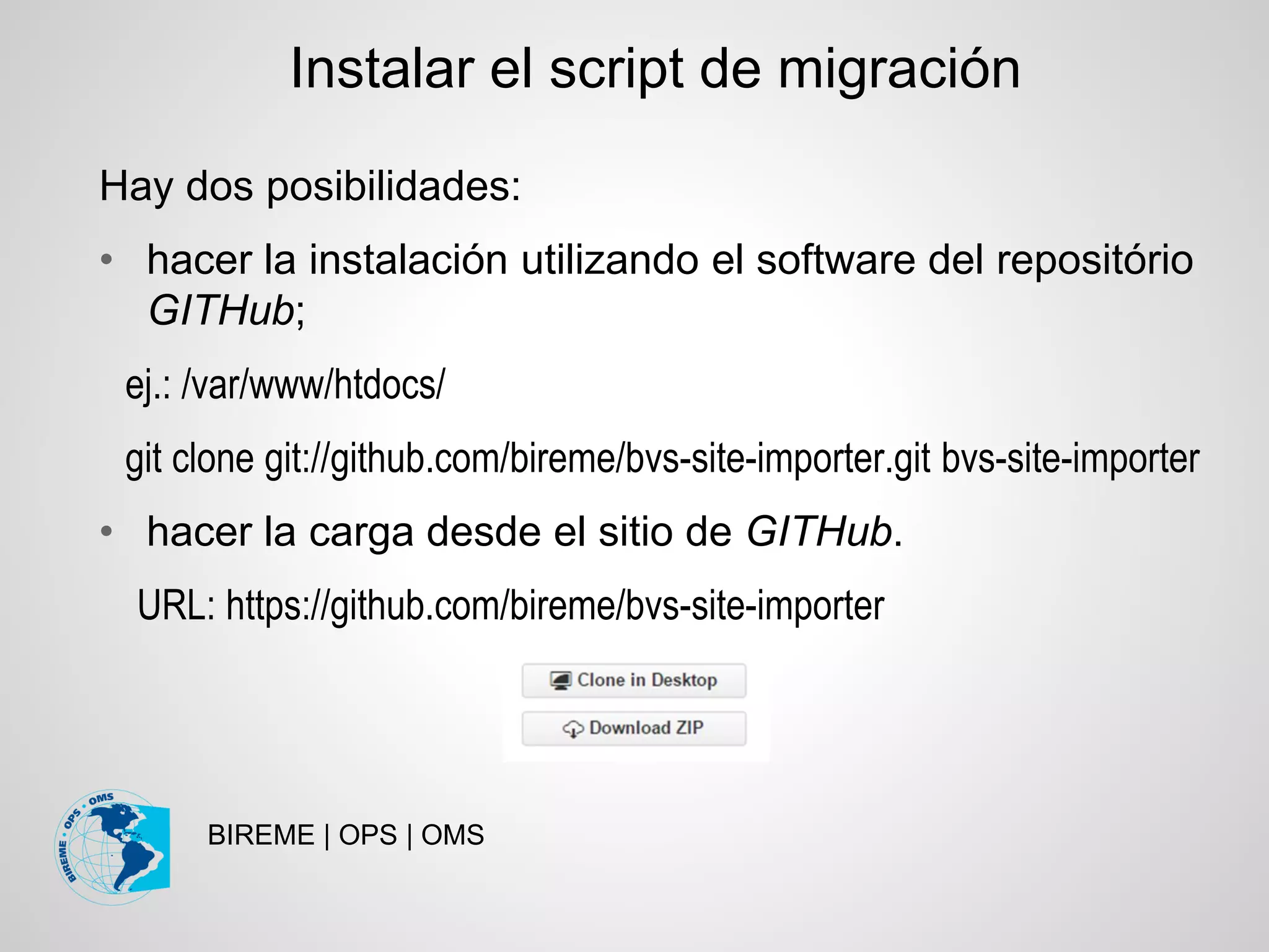BIREME | OPS | OMS
Hay dos posibilidades:
• hacer la instalación utilizando el software del repositório
GITHub;
ej.: /var/www/htdocs/
git clone git://github.com/bireme/bvs-site-importer.git bvs-site-importer
• hacer la carga desde el sitio de GITHub.
URL: https://github.com/bireme/bvs-site-importer
Instalar el script de migración
 