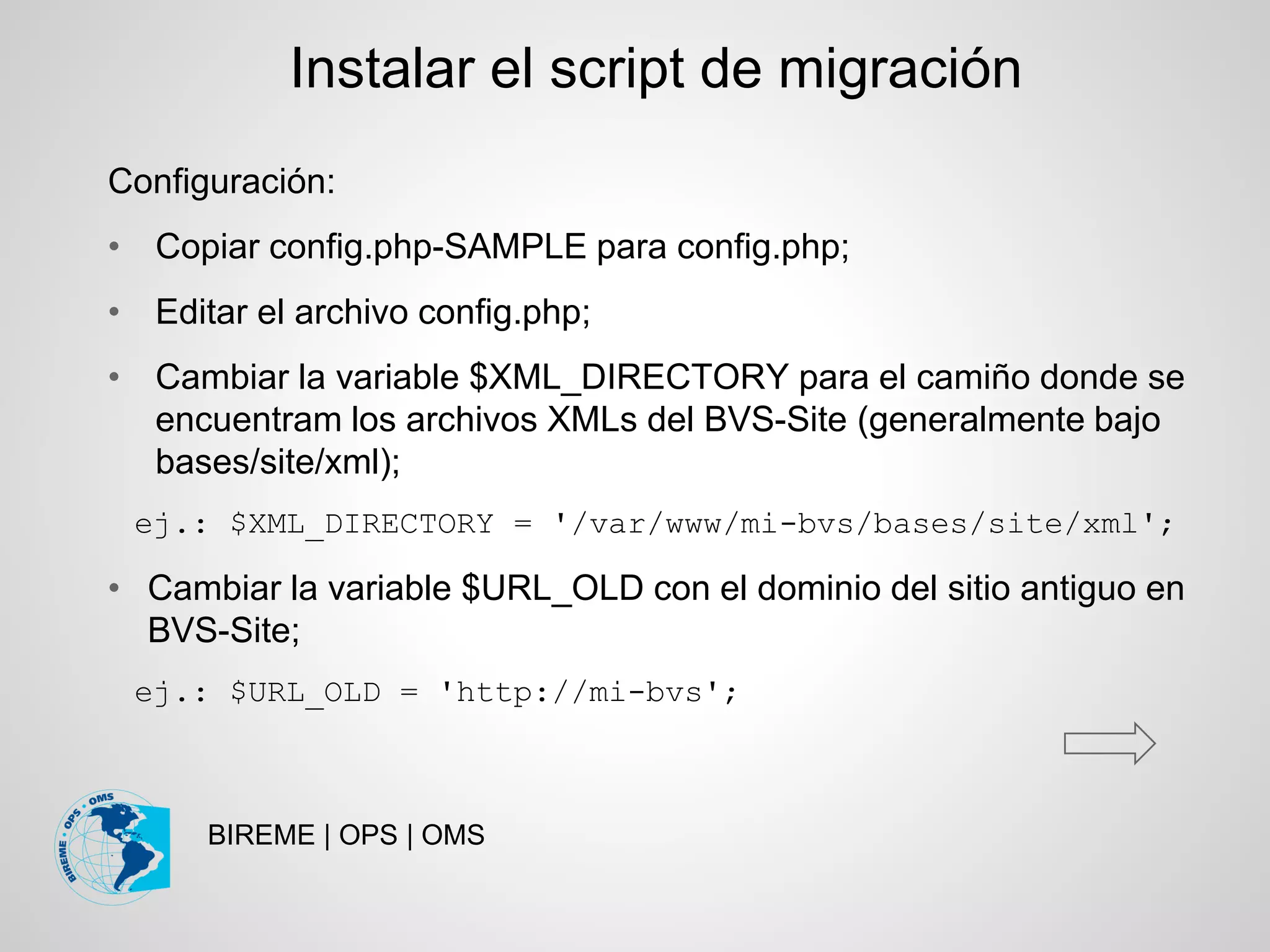BIREME | OPS | OMS
Configuración:
• Copiar config.php-SAMPLE para config.php;
• Editar el archivo config.php;
• Cambiar la variable $XML_DIRECTORY para el camiño donde se
encuentram los archivos XMLs del BVS-Site (generalmente bajo
bases/site/xml);
ej.: $XML_DIRECTORY = '/var/www/mi-bvs/bases/site/xml';
• Cambiar la variable $URL_OLD con el dominio del sitio antiguo en
BVS-Site;
ej.: $URL_OLD = 'http://mi-bvs';
Instalar el script de migración
 