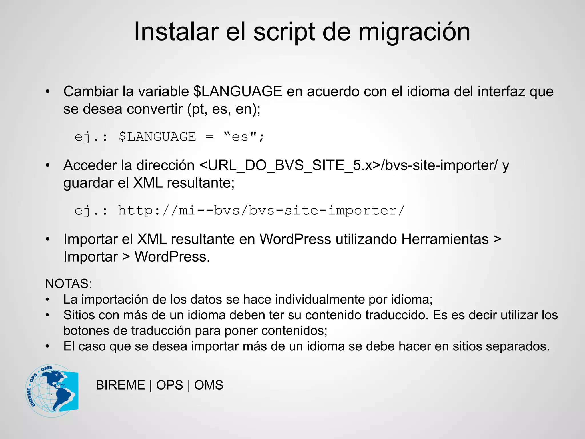 BIREME | OPS | OMS
• Cambiar la variable $LANGUAGE en acuerdo con el idioma del interfaz que
se desea convertir (pt, es, en);
ej.: $LANGUAGE = “es";
• Acceder la dirección <URL_DO_BVS_SITE_5.x>/bvs-site-importer/ y
guardar el XML resultante;
ej.: http://mi--bvs/bvs-site-importer/
• Importar el XML resultante en WordPress utilizando Herramientas >
Importar > WordPress.
NOTAS:
• La importación de los datos se hace individualmente por idioma;
• Sitios con más de un idioma deben ter su contenido traduccido. Es es decir utilizar los
botones de traducción para poner contenidos;
• El caso que se desea importar más de un idioma se debe hacer en sitios separados.
Instalar el script de migración
 