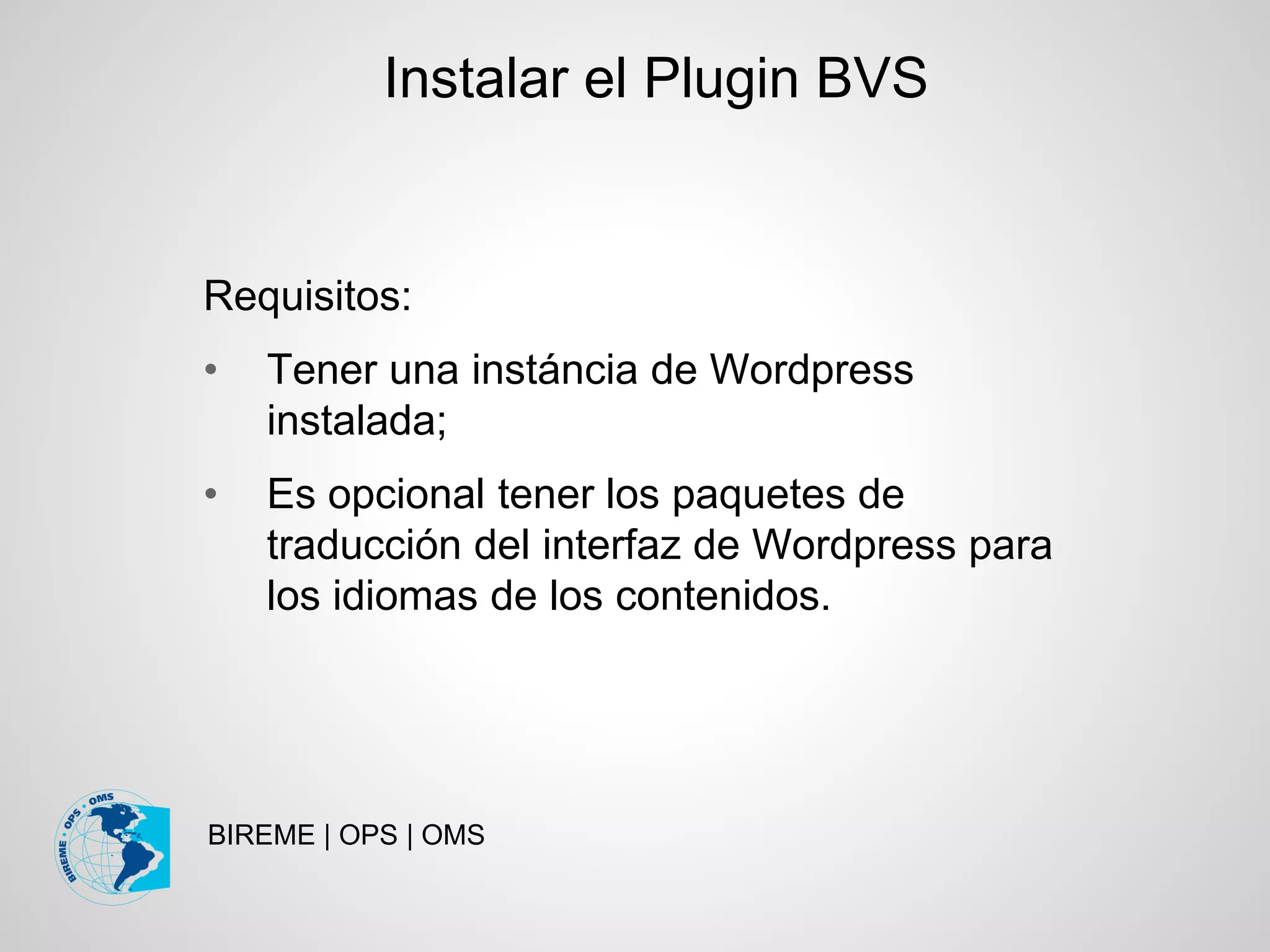 BIREME | OPS | OMS
Requisitos:
• Tener una instáncia de Wordpress
instalada;
• Es opcional tener los paquetes de
traducción del interfaz de Wordpress para
los idiomas de los contenidos.
Instalar el Plugin BVS
 