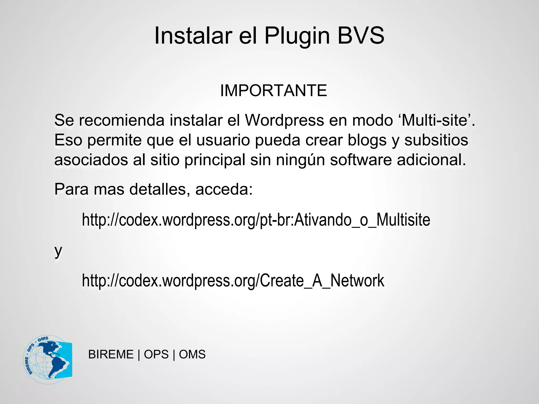 BIREME | OPS | OMS
Instalar el Plugin BVS
IMPORTANTE
Se recomienda instalar el Wordpress en modo ‘Multi-site’.
Eso permite que el usuario pueda crear blogs y subsitios
asociados al sitio principal sin ningún software adicional.
Para mas detalles, acceda:
http://codex.wordpress.org/pt-br:Ativando_o_Multisite
y
http://codex.wordpress.org/Create_A_Network
 