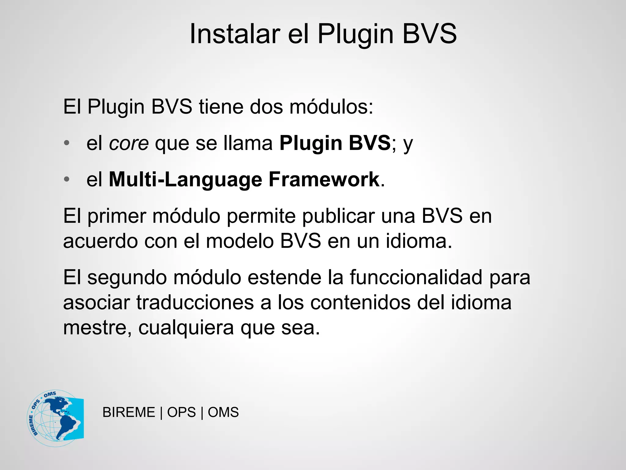 BIREME | OPS | OMS
El Plugin BVS tiene dos módulos:
• el core que se llama Plugin BVS; y
• el Multi-Language Framework.
El primer módulo permite publicar una BVS en
acuerdo con el modelo BVS en un idioma.
El segundo módulo estende la funccionalidad para
asociar traducciones a los contenidos del idioma
mestre, cualquiera que sea.
Instalar el Plugin BVS
 